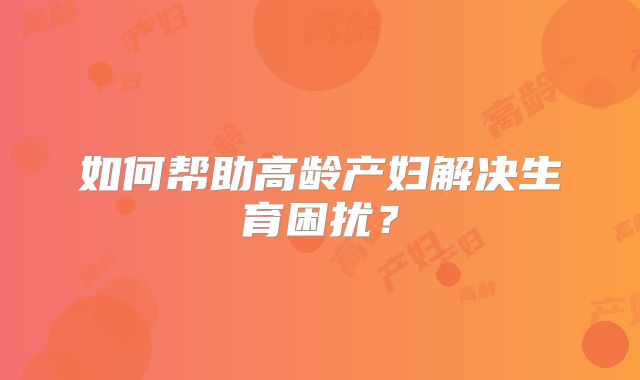 如何帮助高龄产妇解决生育困扰？