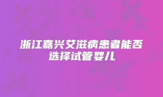 浙江嘉兴艾滋病患者能否选择试管婴儿