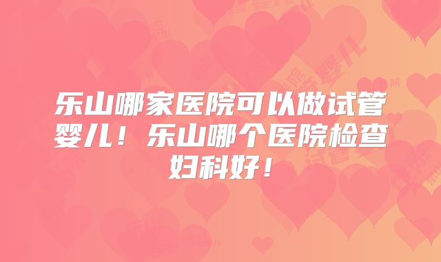 乐山哪家医院可以做试管婴儿!乐山哪个医院检查妇科好!