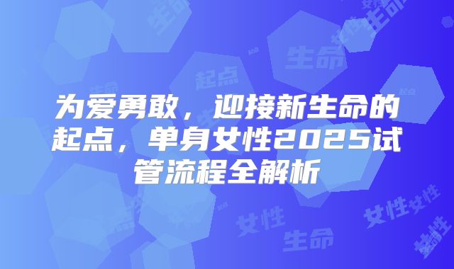 为爱勇敢，迎接新生命的起点，单身女性2025试管流程全解析