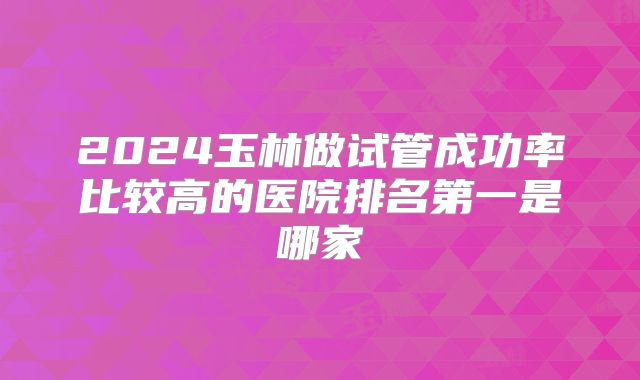 2024玉林做试管成功率比较高的医院排名第一是哪家