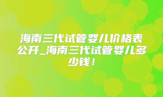 海南三代试管婴儿价格表公开_海南三代试管婴儿多少钱！