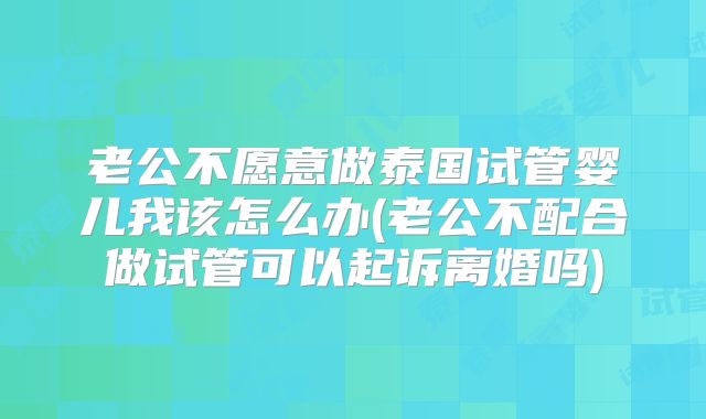 老公不愿意做泰国试管婴儿我该怎么办(老公不配合做试管可以起诉离婚吗)