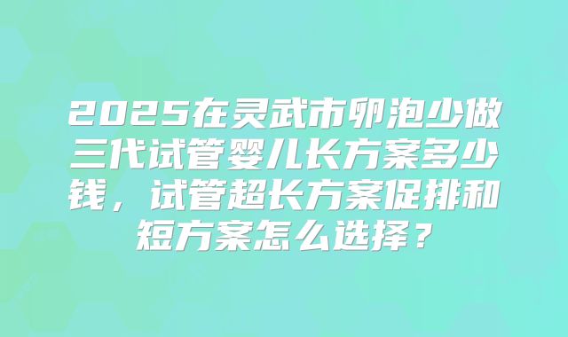 2025在灵武市卵泡少做三代试管婴儿长方案多少钱，试管超长方案促排和短方案怎么选择？
