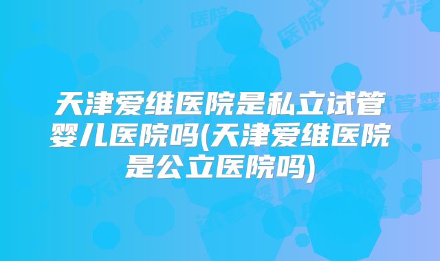 天津爱维医院是私立试管婴儿医院吗(天津爱维医院是公立医院吗)
