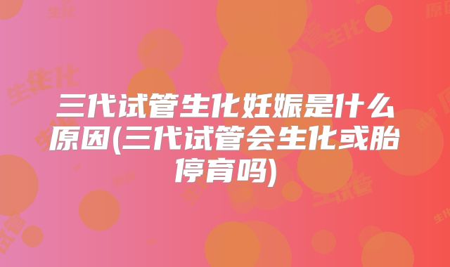三代试管生化妊娠是什么原因(三代试管会生化或胎停育吗)