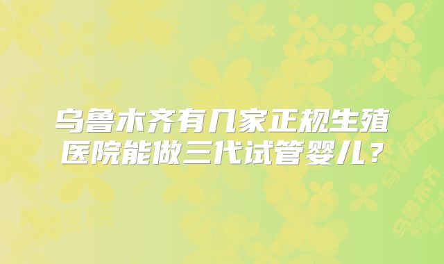 乌鲁木齐有几家正规生殖医院能做三代试管婴儿？