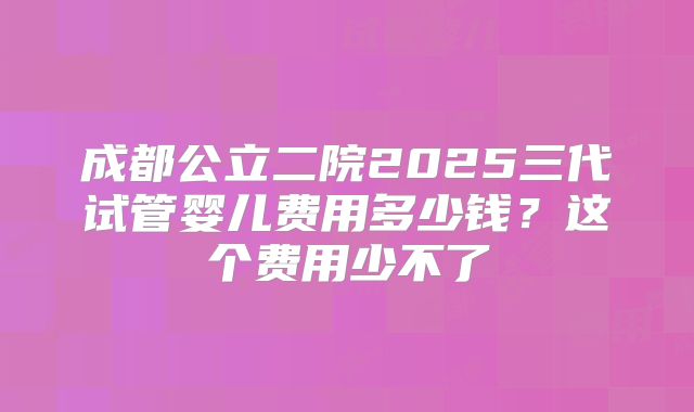 成都公立二院2025三代试管婴儿费用多少钱?这个费用少不了