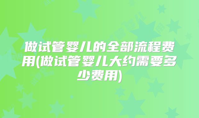 做试管婴儿的全部流程费用(做试管婴儿大约需要多少费用)
