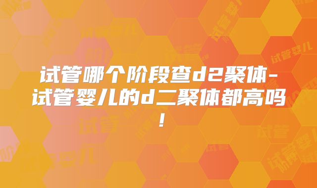 试管哪个阶段查d2聚体-试管婴儿的d二聚体都高吗！