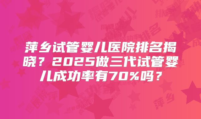 萍乡试管婴儿医院排名揭晓？2025做三代试管婴儿成功率有70%吗？