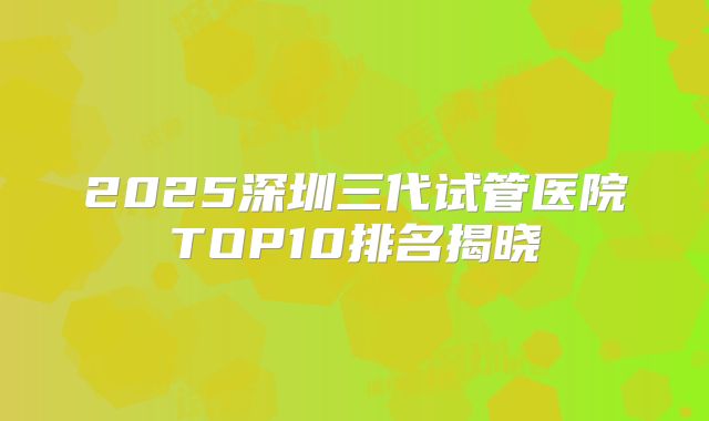 2025深圳三代试管医院TOP10排名揭晓