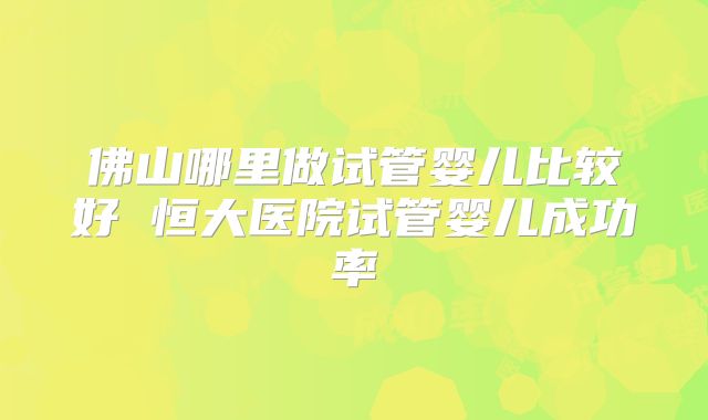 佛山哪里做试管婴儿比较好 恒大医院试管婴儿成功率