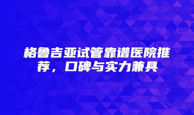 格鲁吉亚试管靠谱医院推荐，口碑与实力兼具