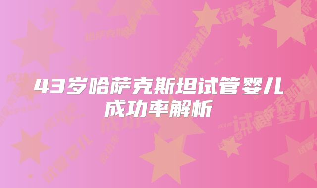 43岁哈萨克斯坦试管婴儿成功率解析