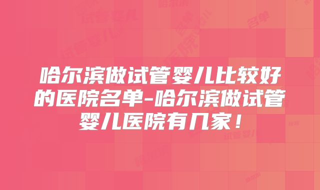 哈尔滨做试管婴儿比较好的医院名单-哈尔滨做试管婴儿医院有几家！