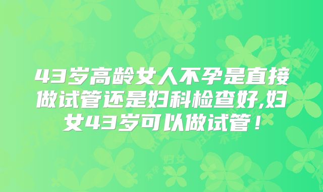 43岁高龄女人不孕是直接做试管还是妇科检查好,妇女43岁可以做试管！
