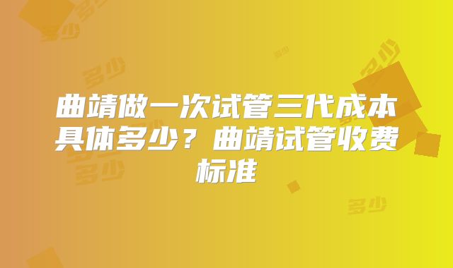 曲靖做一次试管三代成本具体多少？曲靖试管收费标准