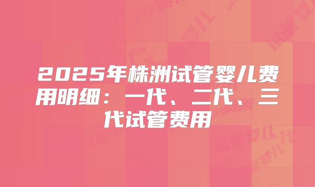 2025年株洲试管婴儿费用明细：一代、二代、三代试管费用