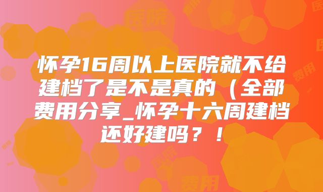 怀孕16周以上医院就不给建档了是不是真的（全部费用分享_怀孕十六周建档还好建吗？！