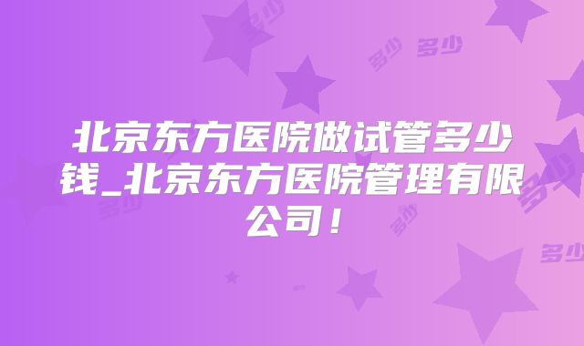 北京东方医院做试管多少钱_北京东方医院管理有限公司！