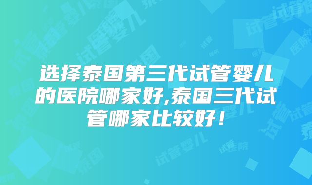 选择泰国第三代试管婴儿的医院哪家好,泰国三代试管哪家比较好！