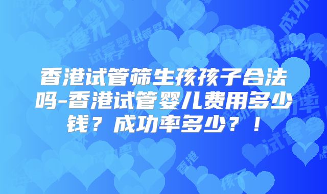 香港试管筛生孩孩子合法吗-香港试管婴儿费用多少钱？成功率多少？！