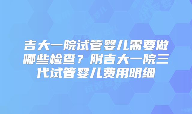 吉大一院试管婴儿需要做哪些检查？附吉大一院三代试管婴儿费用明细