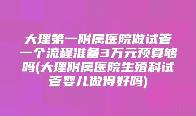 大理第一附属医院做试管一个流程准备3万元预算够吗(大理附属医院生殖科试管婴儿做得好吗)