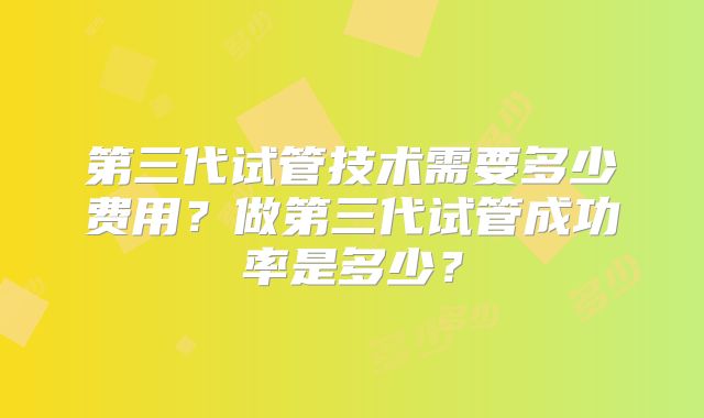 第三代试管技术需要多少费用？做第三代试管成功率是多少？