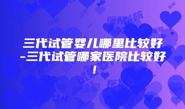 三代试管婴儿哪里比较好-三代试管哪家医院比较好！