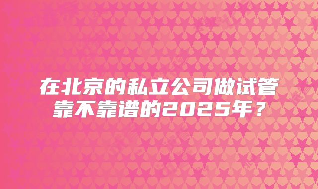 在北京的私立公司做试管靠不靠谱的2025年?