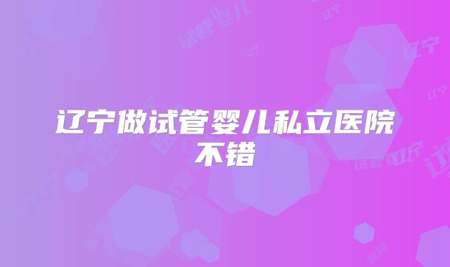 辽宁做试管婴儿私立医院不错