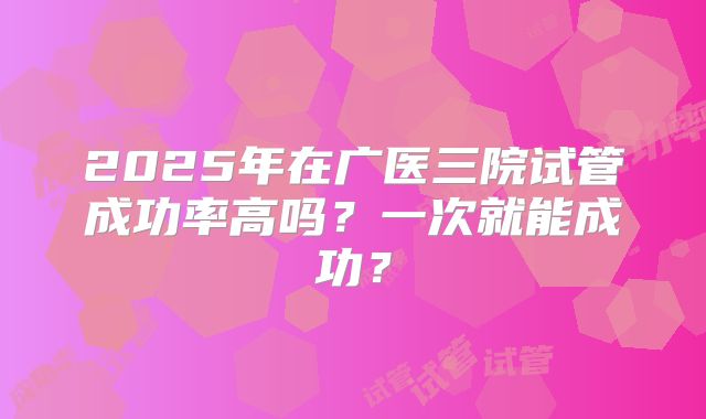 2025年在广医三院试管成功率高吗？一次就能成功？