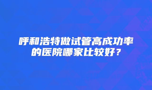 呼和浩特做试管高成功率的医院哪家比较好？