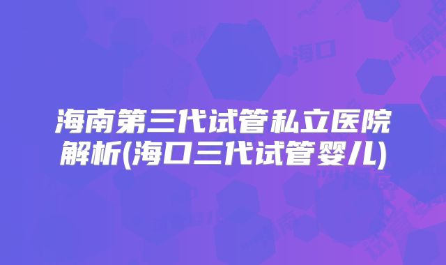 海南第三代试管私立医院解析(海口三代试管婴儿)