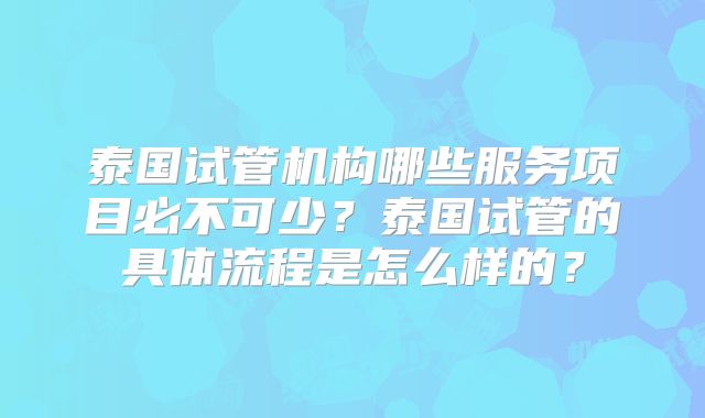 泰国试管机构哪些服务项目必不可少？泰国试管的具体流程是怎么样的？