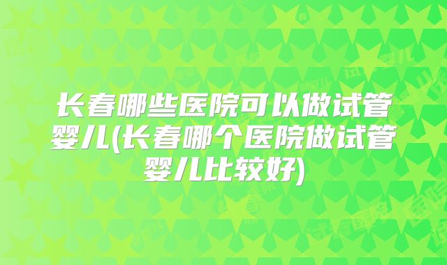 长春哪些医院可以做试管婴儿(长春哪个医院做试管婴儿比较好)