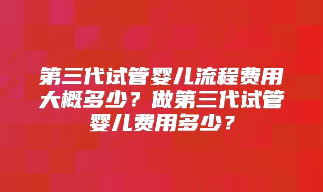 第三代试管婴儿流程费用大概多少？做第三代试管婴儿费用多少？