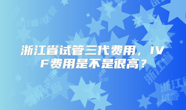 浙江省试管三代费用，IVF费用是不是很高？