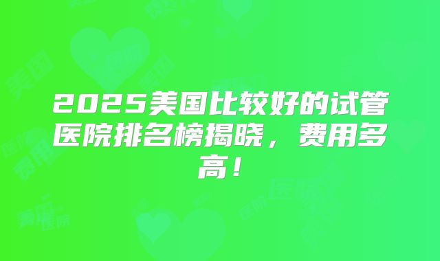 2025美国比较好的试管医院排名榜揭晓,费用多高!