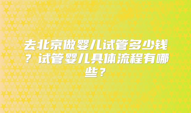 去北京做婴儿试管多少钱？试管婴儿具体流程有哪些？