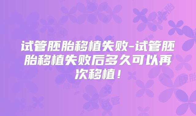 试管胚胎移植失败-试管胚胎移植失败后多久可以再次移植！