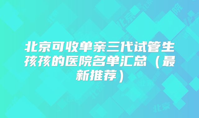 北京可收单亲三代试管生孩孩的医院名单汇总（最新推荐）