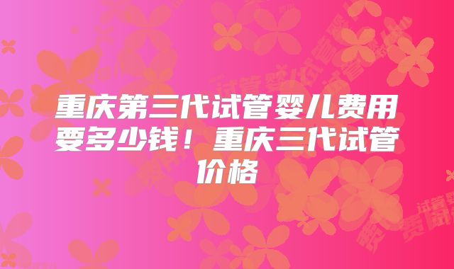 重庆第三代试管婴儿费用要多少钱！重庆三代试管价格