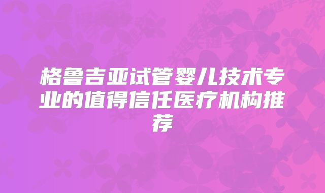 格鲁吉亚试管婴儿技术专业的值得信任医疗机构推荐