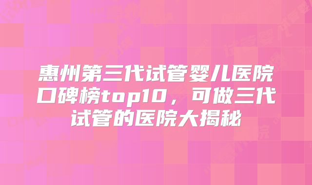 惠州第三代试管婴儿医院口碑榜top10，可做三代试管的医院大揭秘