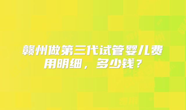 赣州做第三代试管婴儿费用明细，多少钱？