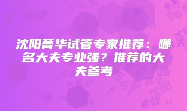 沈阳菁华试管专家推荐：哪名大夫专业强？推荐的大夫参考