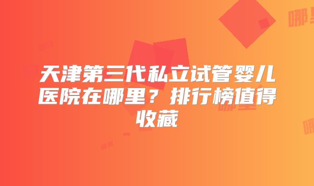 天津第三代私立试管婴儿医院在哪里？排行榜值得收藏